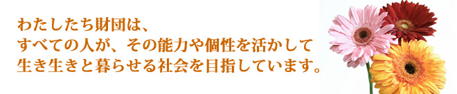 わたしたち財団は、すべての人が、その能力や個性を活かして生き生きと暮らせる社会を目指しています。